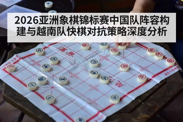 2026亚洲象棋锦标赛中国队阵容构建与越南队快棋对抗策略深度分析