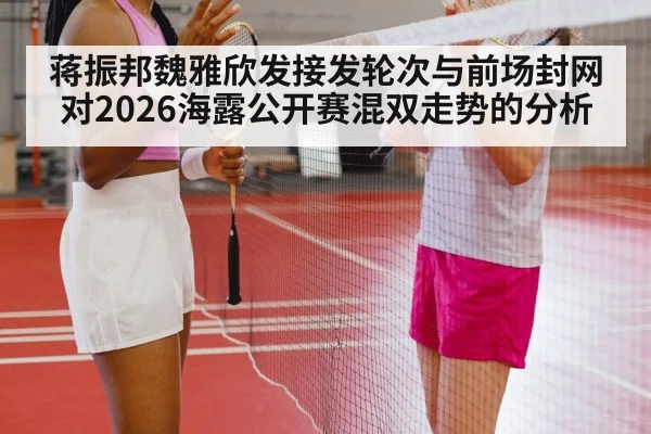 蒋振邦魏雅欣发接发轮次与前场封网对2026海露公开赛混双走势的分析
