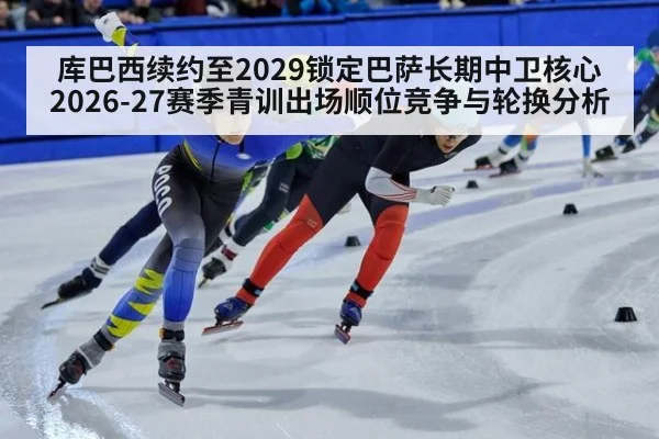 库巴西续约至2029锁定巴萨长期中卫核心 2026-27赛季青训出场顺位竞争与轮换分析